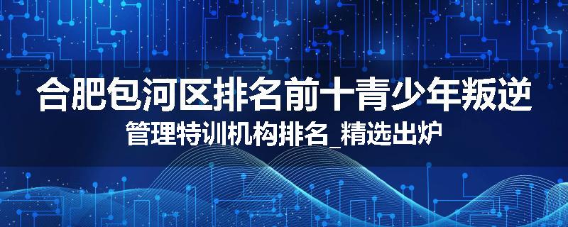 合肥包河区排名前十青少年叛逆管理特训机构排名_精选出炉