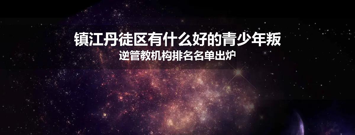 镇江丹徒区有什么好的青少年叛逆管教机构排名名单出炉