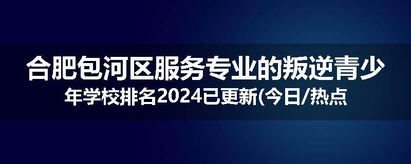 合肥包河区服务专业的叛逆青少年学校排名2024已更新(今日/热点)