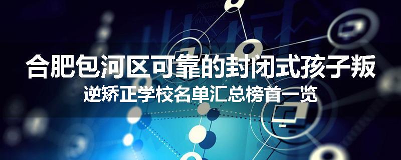 合肥包河区可靠的封闭式孩子叛逆矫正学校名单汇总榜首一览