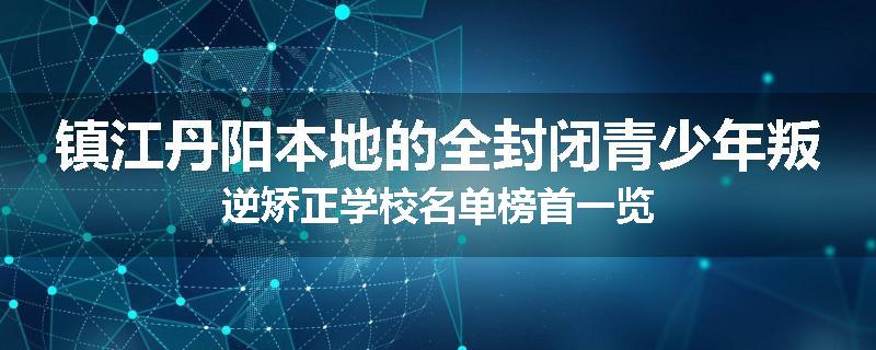 镇江丹阳本地的全封闭青少年叛逆矫正学校名单榜首一览