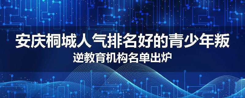 安庆桐城人气排名好的青少年叛逆教育机构名单出炉