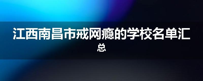 江西南昌市戒网瘾的学校名单汇总