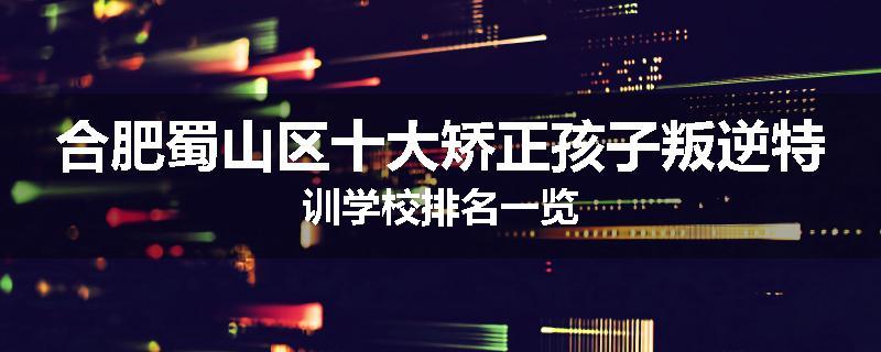 合肥蜀山区十大矫正孩子叛逆特训学校排名一览