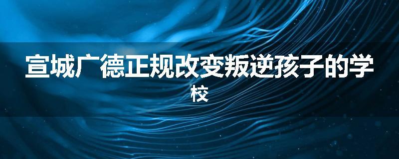 宣城广德正规改变叛逆孩子的学校