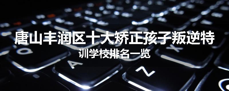 唐山丰润区十大矫正孩子叛逆特训学校排名一览