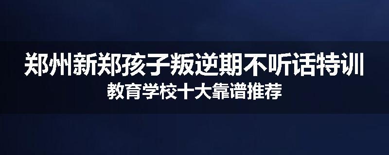 郑州新郑孩子叛逆期不听话特训教育学校十大靠谱推荐