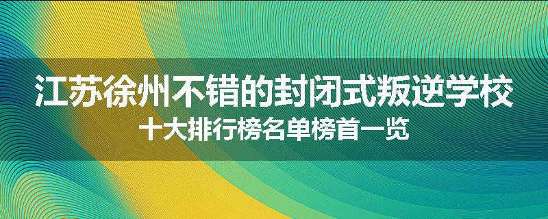 江苏徐州不错的封闭式叛逆学校十大排行榜名单榜首一览
