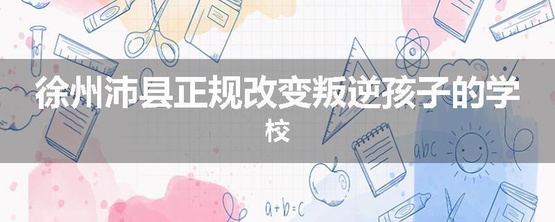 徐州沛县正规改变叛逆孩子的学校