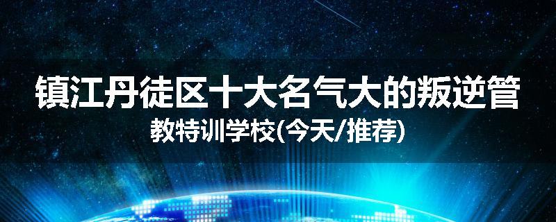镇江丹徒区十大名气大的叛逆管教特训学校(今天/推荐)