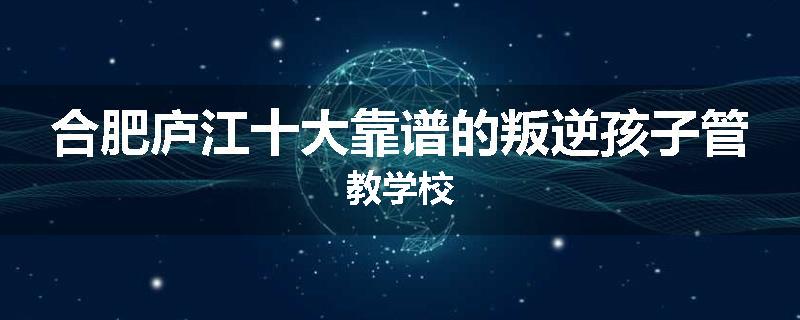 合肥庐江十大靠谱的叛逆孩子管教学校