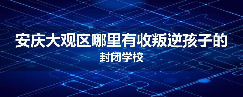 安庆大观区哪里有收叛逆孩子的封闭学校