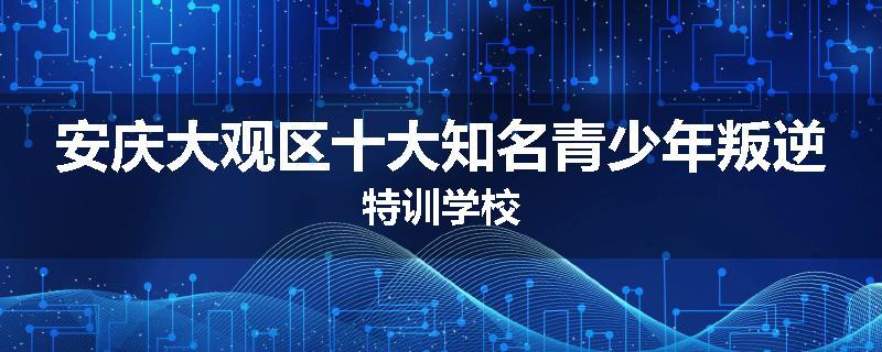 安庆大观区十大知名青少年叛逆特训学校