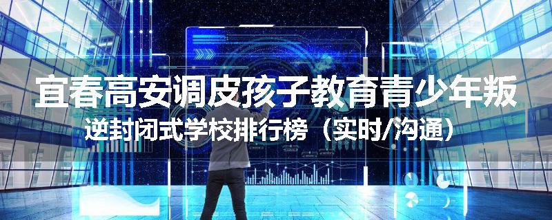 宜春高安调皮孩子教育青少年叛逆封闭式学校排行榜（实时/沟通）