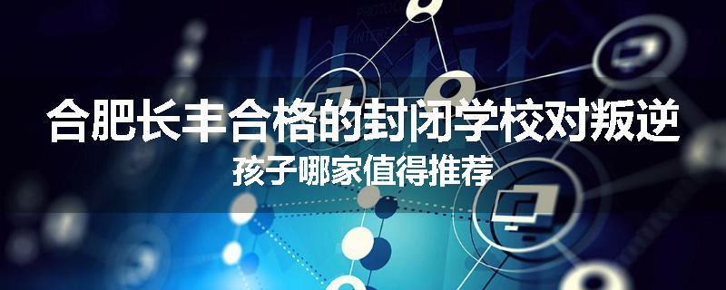 合肥长丰合格的封闭学校对叛逆孩子哪家值得推荐