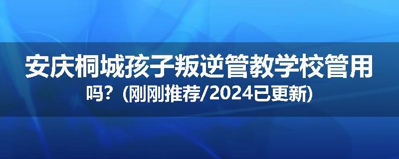 安庆桐城孩子叛逆管教学校管用吗？(刚刚推荐/2024已更新)