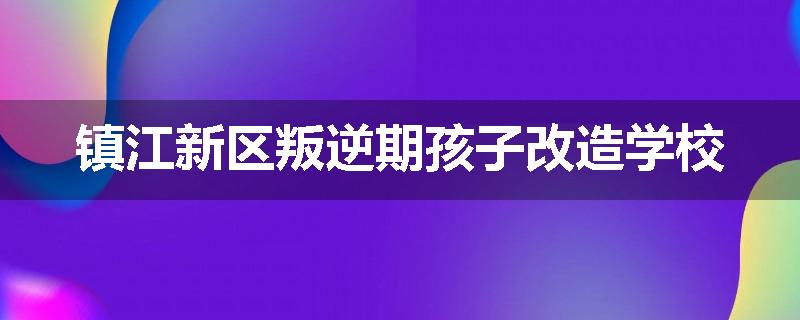 镇江新区叛逆期孩子改造学校