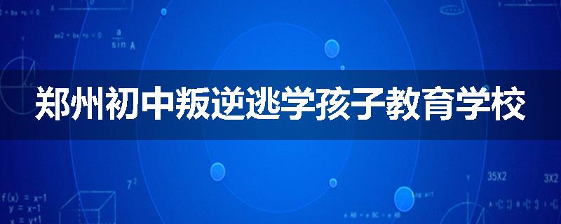 郑州初中叛逆逃学孩子教育学校