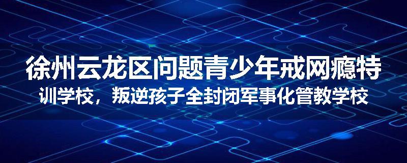 徐州云龙区问题青少年戒网瘾特训学校，叛逆孩子全封闭军事化管教学校