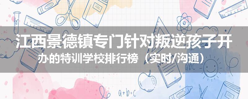 江西景德镇专门针对叛逆孩子开办的特训学校排行榜（实时/沟通）