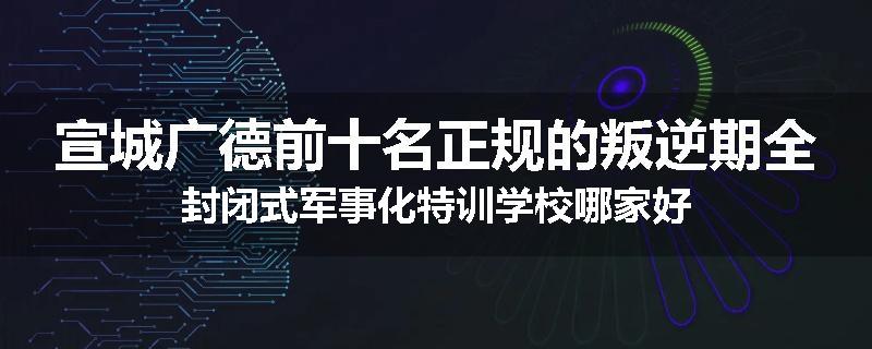 宣城广德前十名正规的叛逆期全封闭式军事化特训学校哪家好