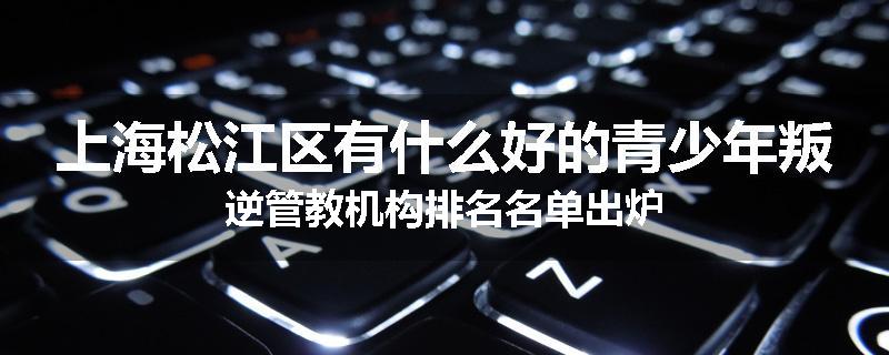 上海松江区有什么好的青少年叛逆管教机构排名名单出炉