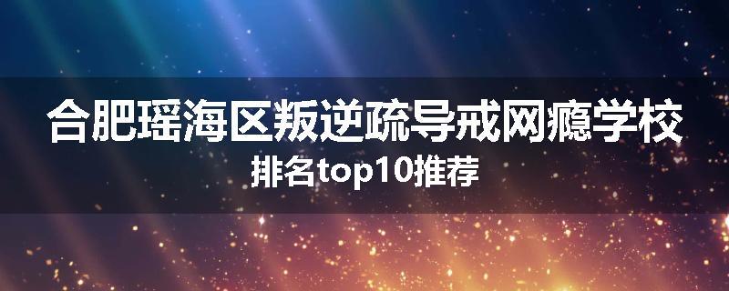 合肥瑶海区叛逆疏导戒网瘾学校排名top10推荐