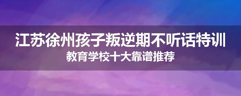 江苏徐州孩子叛逆期不听话特训教育学校十大靠谱推荐