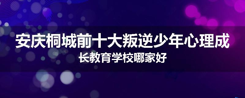 安庆桐城前十大叛逆少年心理成长教育学校哪家好