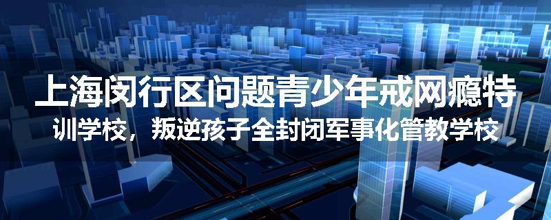 上海闵行区问题青少年戒网瘾特训学校，叛逆孩子全封闭军事化管教学校