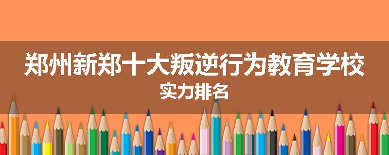 郑州新郑十大叛逆行为教育学校实力排名