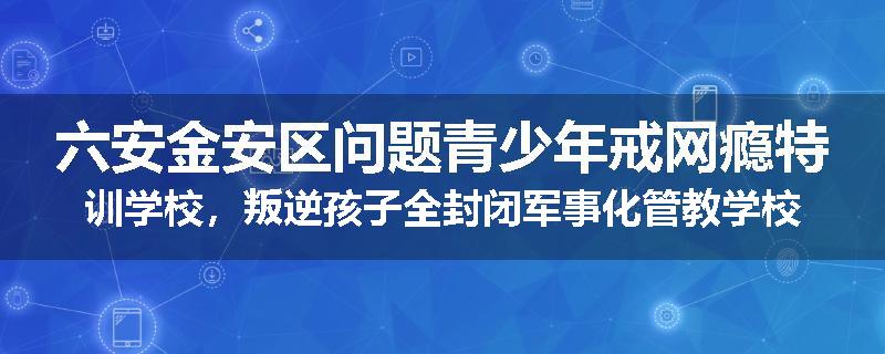 六安金安区问题青少年戒网瘾特训学校，叛逆孩子全封闭军事化管教学校