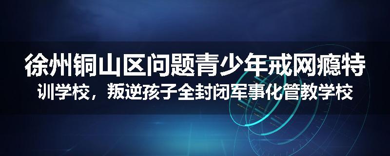徐州铜山区问题青少年戒网瘾特训学校，叛逆孩子全封闭军事化管教学校