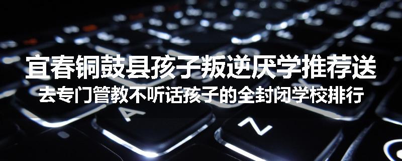 宜春铜鼓县孩子叛逆厌学推荐送去专门管教不听话孩子的全封闭学校排行榜（实时/沟通）