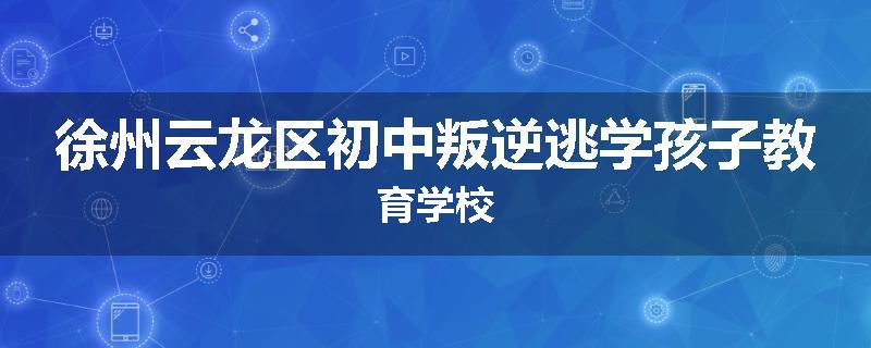 徐州云龙区初中叛逆逃学孩子教育学校