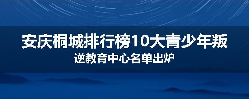 安庆桐城排行榜10大青少年叛逆教育中心名单出炉