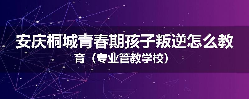 安庆桐城青春期孩子叛逆怎么教育（专业管教学校）