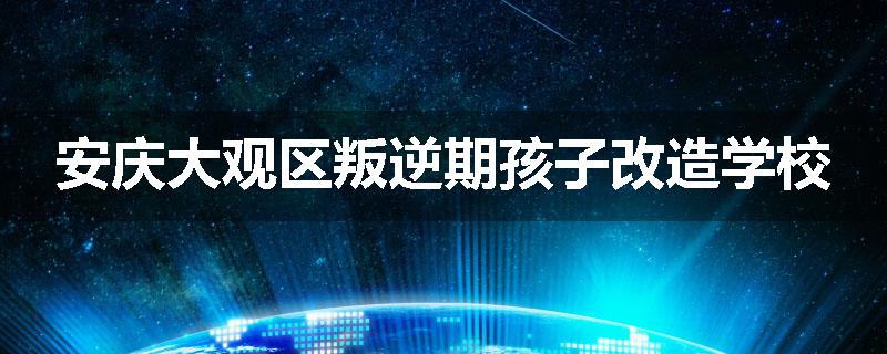 安庆大观区叛逆期孩子改造学校
