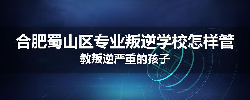 合肥蜀山区专业叛逆学校怎样管教叛逆严重的孩子