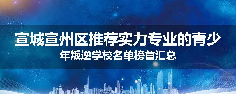 宣城宣州区推荐实力专业的青少年叛逆学校名单榜首汇总