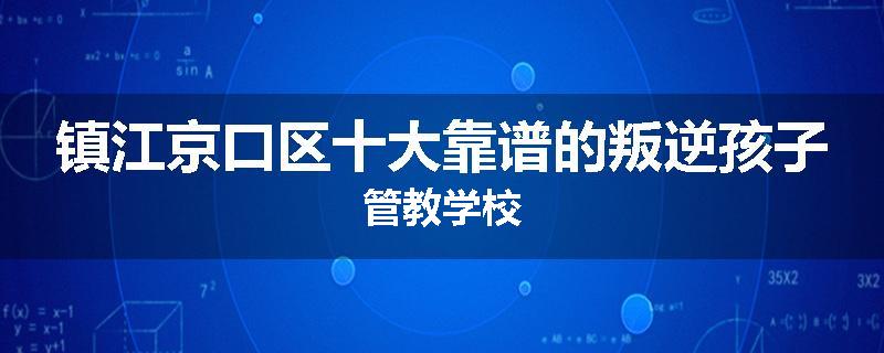 镇江京口区十大靠谱的叛逆孩子管教学校