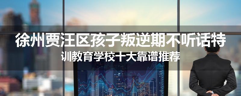 徐州贾汪区孩子叛逆期不听话特训教育学校十大靠谱推荐