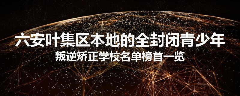 六安叶集区本地的全封闭青少年叛逆矫正学校名单榜首一览