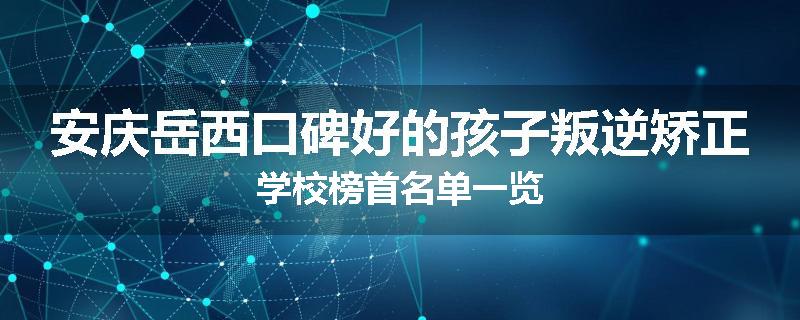 安庆岳西口碑好的孩子叛逆矫正学校榜首名单一览