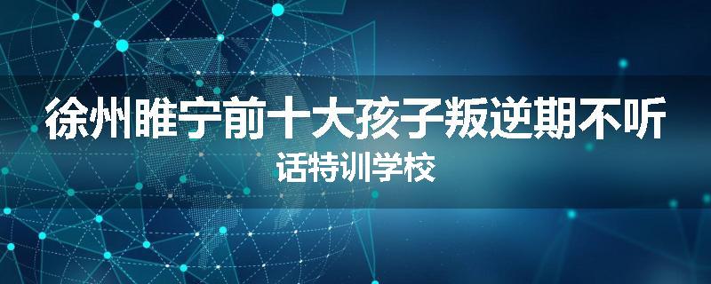 徐州睢宁前十大孩子叛逆期不听话特训学校