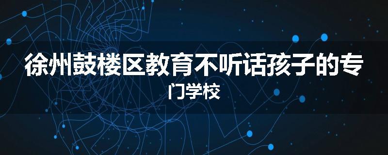 徐州鼓楼区教育不听话孩子的专门学校