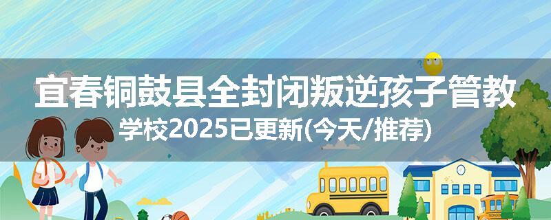宜春铜鼓县全封闭叛逆孩子管教学校2025已更新(今天/推荐)