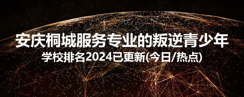安庆桐城服务专业的叛逆青少年学校排名2024已更新(今日/热点)