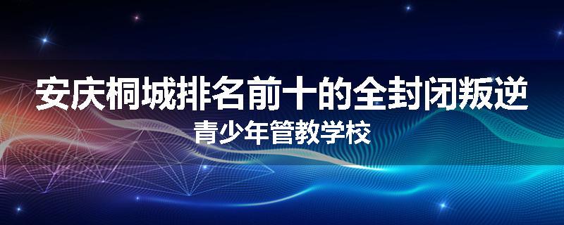 安庆桐城排名前十的全封闭叛逆青少年管教学校