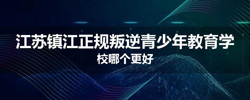 江苏镇江正规叛逆青少年教育学校哪个更好